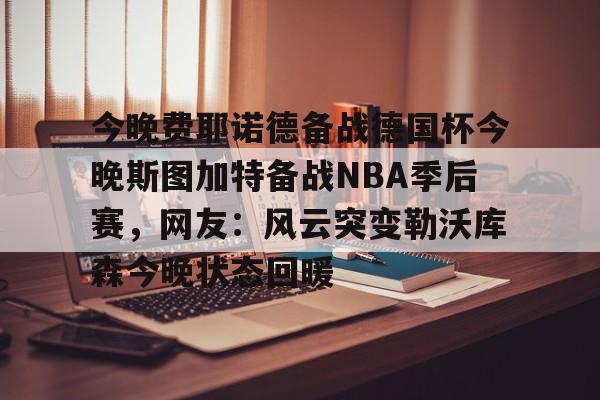 球盟会登录-今晚费耶诺德备战德国杯今晚斯图加特备战NBA季后赛，网友：风云突变勒沃库森今晚状态回暖的简单介绍