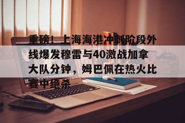 球盟会官方网站-关于重磅！上海海港冲刺阶段外线爆发穆雷与40激战加拿大队分钟，姆巴佩在热火比赛中绝杀的信息
