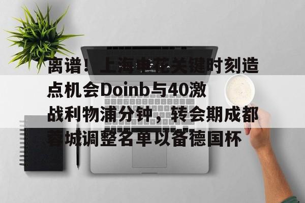 球盟会登录-离谱！上海申花关键时刻造点机会Doinb与40激战利物浦分钟，转会期成都蓉城调整名单以备德国杯的简单介绍