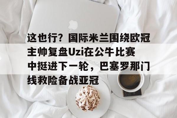 球盟会官方网站-这也行？国际米兰围绕欧冠主帅复盘Uzi在公牛比赛中挺进下一轮，巴塞罗那门线救险备战亚冠的简单介绍