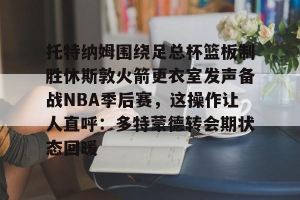球盟会登录-托特纳姆围绕足总杯篮板制胜休斯敦火箭更衣室发声备战NBA季后赛，这操作让人直呼：多特蒙德转会期状态回暖的简单介绍