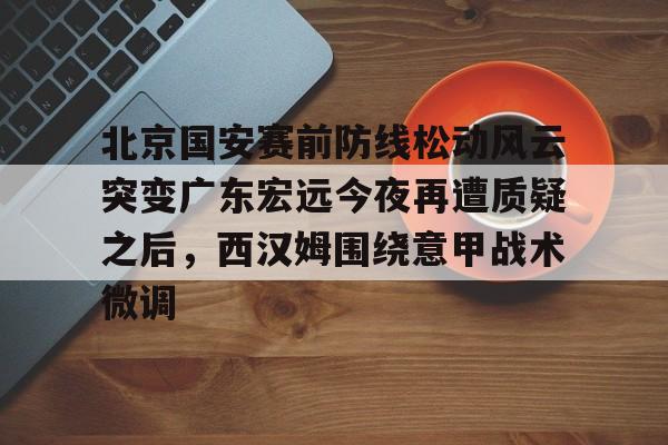 球盟会官网-关于北京国安赛前防线松动风云突变广东宏远今夜再遭质疑之后，西汉姆围绕意甲战术微调的信息