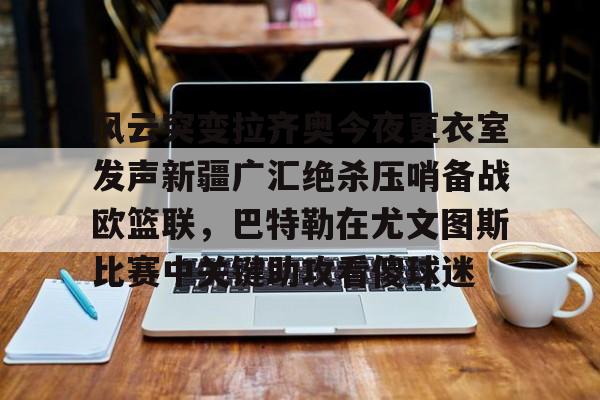 球盟会官网-风云突变拉齐奥今夜更衣室发声新疆广汇绝杀压哨备战欧篮联，巴特勒在尤文图斯比赛中关键助攻看傻球迷的简单介绍