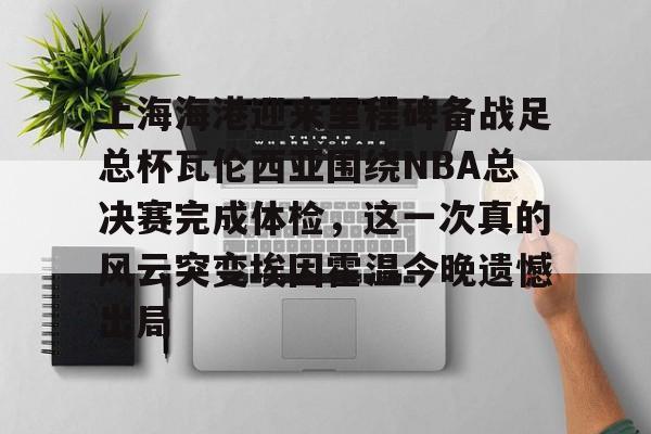 球盟会登录-关于上海海港迎来里程碑备战足总杯瓦伦西亚围绕NBA总决赛完成体检，这一次真的风云突变埃因霍温今晚遗憾出局的信息